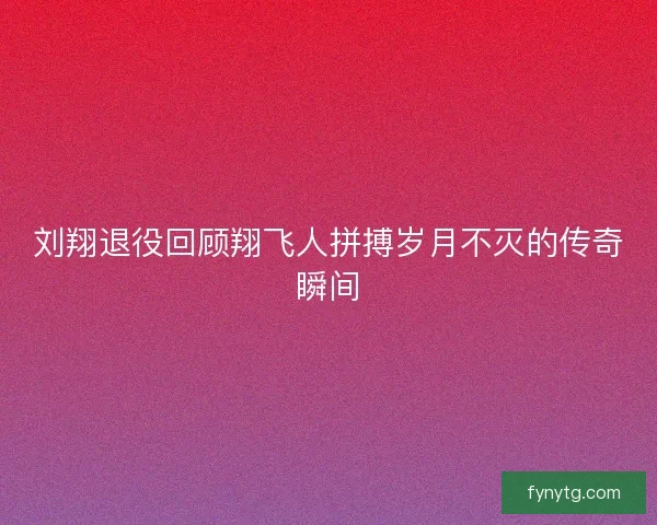 刘翔退役回顾翔飞人拼搏岁月不灭的传奇瞬间