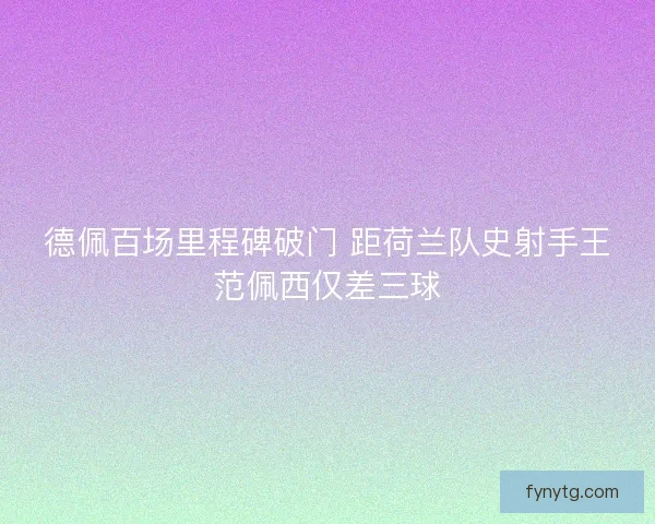 德佩百场里程碑破门 距荷兰队史射手王范佩西仅差三球