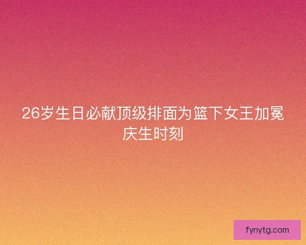 26岁生日必献顶级排面为篮下女王加冕庆生时刻