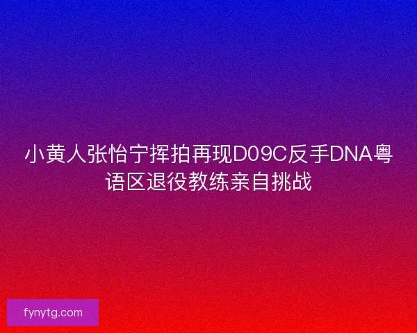 小黄人张怡宁挥拍再现D09C反手DNA粤语区退役教练亲自挑战