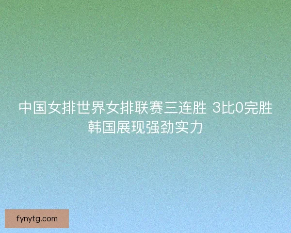 中国女排世界女排联赛三连胜 3比0完胜韩国展现强劲实力